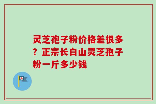 灵芝孢子粉价格差很多？正宗长白山灵芝孢子粉一斤多少钱