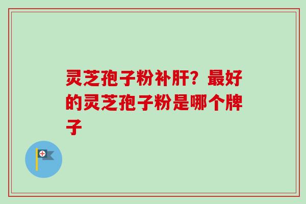 灵芝孢子粉补肝？最好的灵芝孢子粉是哪个牌子