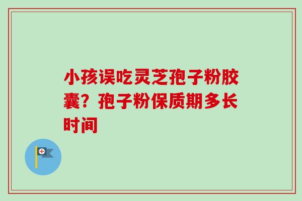 小孩误吃灵芝孢子粉胶囊？孢子粉保质期多长时间