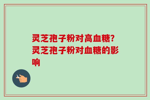 灵芝孢子粉对高血糖？灵芝孢子粉对血糖的影响