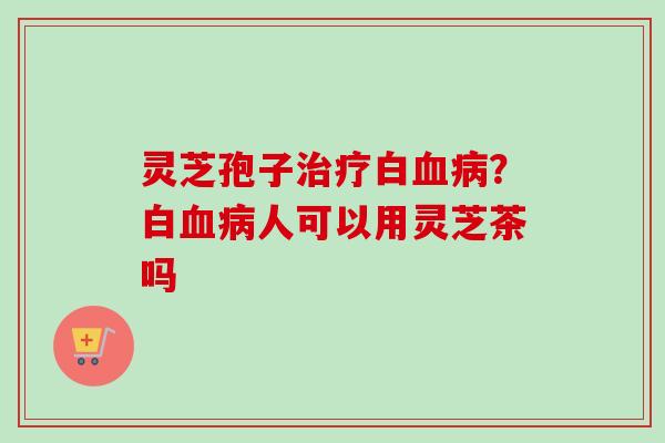 灵芝孢子治疗白血病？白血病人可以用灵芝茶吗