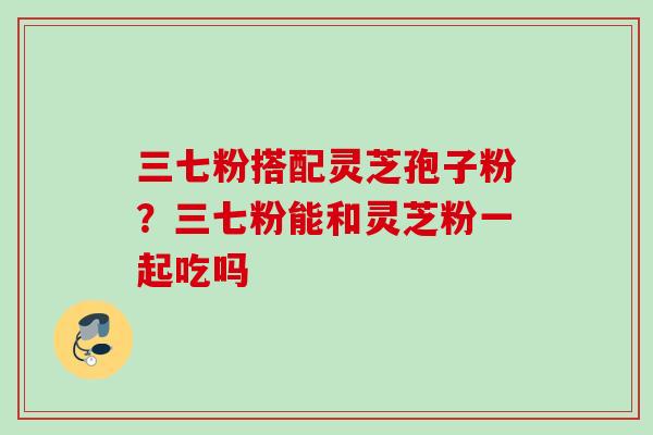 三七粉搭配灵芝孢子粉？三七粉能和灵芝粉一起吃吗