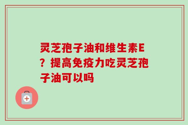 灵芝孢子油和维生素E?提高免疫力吃灵芝孢子油可以吗 灵芝孢子油和维生素E?提高免疫力吃灵芝孢子油可以吗
