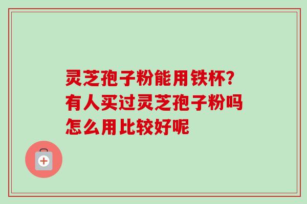 灵芝孢子粉能用铁杯？有人买过灵芝孢子粉吗怎么用比较好呢