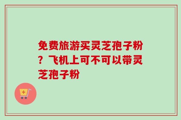 免费旅游买灵芝孢子粉？飞机上可不可以带灵芝孢子粉