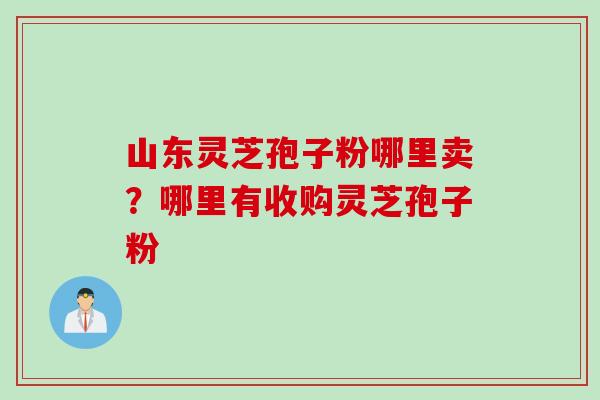 山东灵芝孢子粉哪里卖？哪里有收购灵芝孢子粉