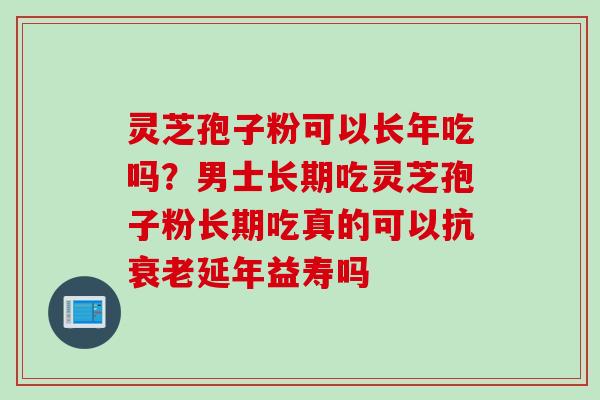 灵芝孢子粉可以长年吃吗？男士长期吃灵芝孢子粉长期吃真的可以抗衰老延年益寿吗