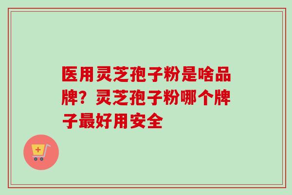 医用灵芝孢子粉是啥品牌？灵芝孢子粉哪个牌子最好用安全