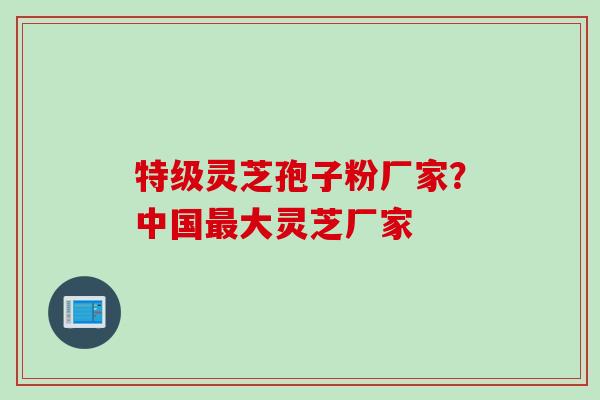 特级灵芝孢子粉厂家？中国最大灵芝厂家
