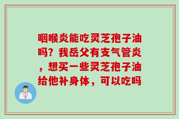 咽喉炎能吃灵芝孢子油吗？我岳父有支气管炎，想买一些灵芝孢子油给他补身体，可以吃吗