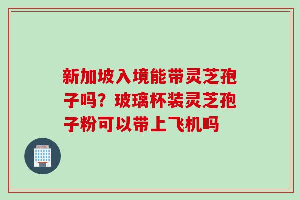 新加坡入境能带灵芝孢子吗？玻璃杯装灵芝孢子粉可以带上飞机吗