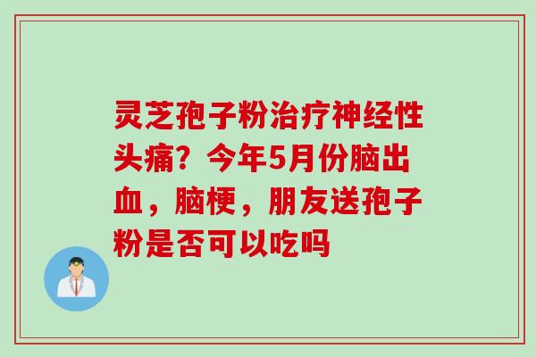 灵芝孢子粉治疗神经性头痛？今年5月份脑出血，脑梗，朋友送孢子粉是否可以吃吗