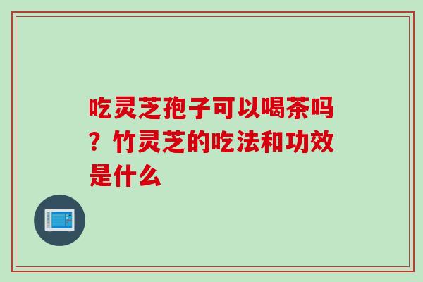 吃灵芝孢子可以喝茶吗？竹灵芝的吃法和功效是什么