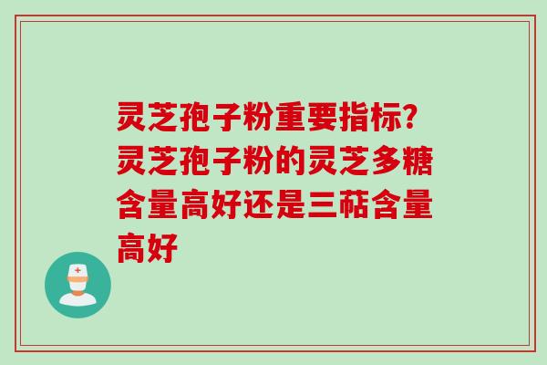 灵芝孢子粉重要指标？灵芝孢子粉的灵芝多糖含量高好还是三萜含量高好