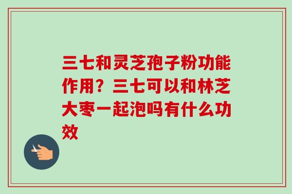 三七和灵芝孢子粉功能作用？三七可以和林芝大枣一起泡吗有什么功效