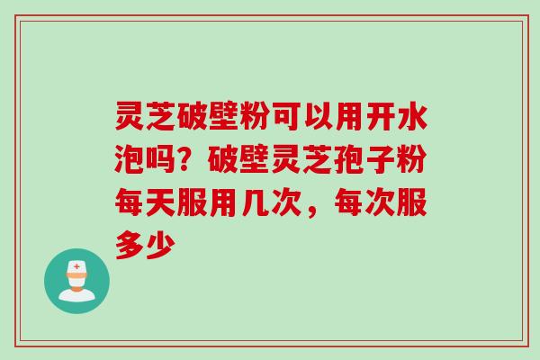 灵芝破壁粉可以用开水泡吗？破壁灵芝孢子粉每天服用几次，每次服多少