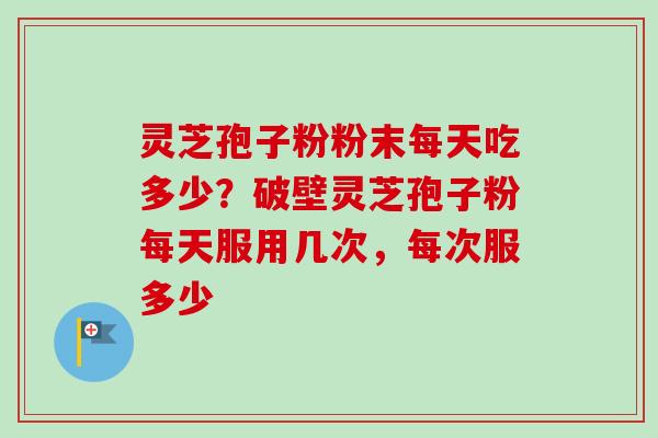灵芝孢子粉粉末每天吃多少？破壁灵芝孢子粉每天服用几次，每次服多少