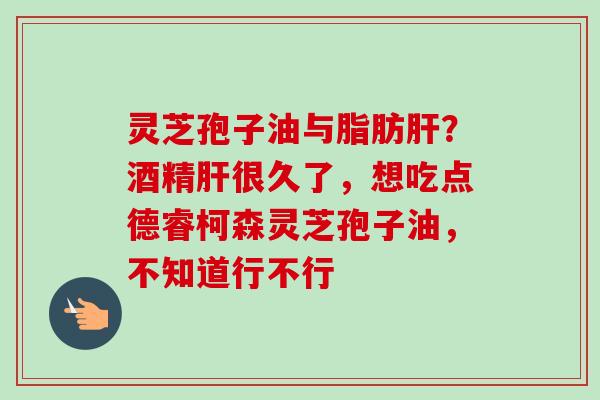 灵芝孢子油与脂肪肝？酒精肝很久了，想吃点德睿柯森灵芝孢子油，不知道行不行