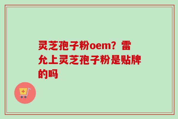 灵芝孢子粉oem？雷允上灵芝孢子粉是贴牌的吗