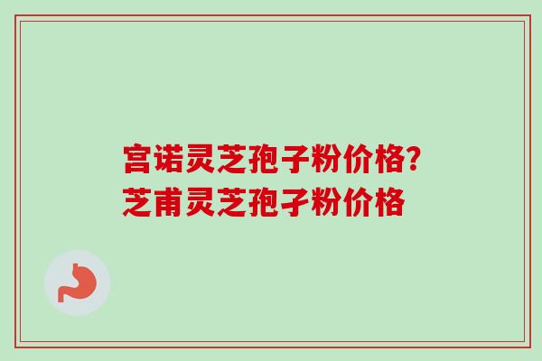宫诺灵芝孢子粉价格？芝甫灵芝孢孑粉价格