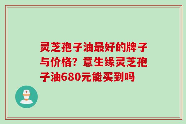 灵芝孢子油最好的牌子与价格？意生缘灵芝孢子油680元能买到吗