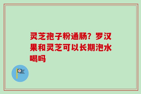 灵芝孢子粉通肠？罗汉果和灵芝可以长期泡水喝吗