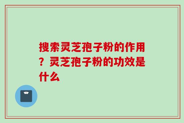 搜索灵芝孢子粉的作用？灵芝孢子粉的功效是什么
