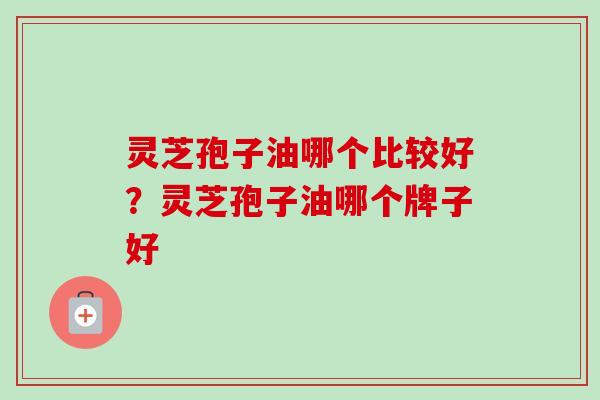 灵芝孢子油哪个比较好？灵芝孢子油哪个牌子好