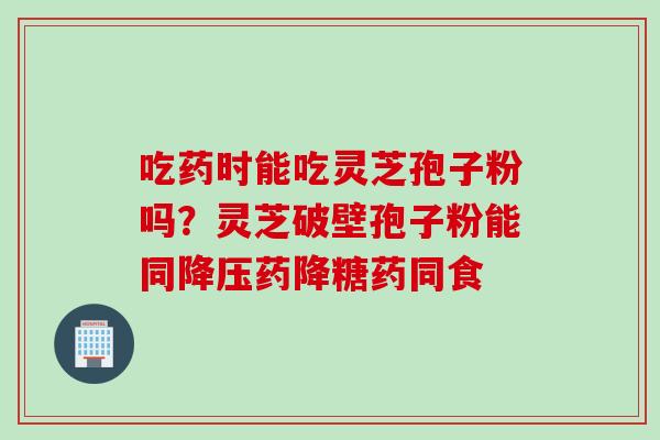 吃药时能吃灵芝孢子粉吗？灵芝破壁孢子粉能同降压药降糖药同食