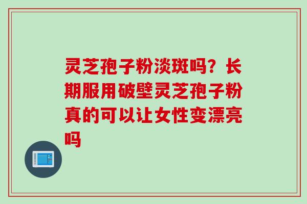 灵芝孢子粉淡斑吗？长期服用破壁灵芝孢子粉真的可以让女性变漂亮吗