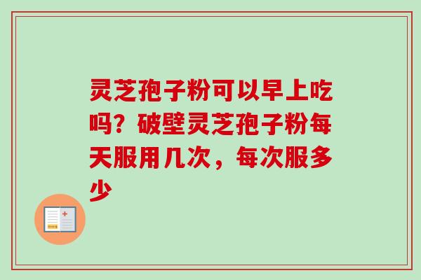 灵芝孢子粉可以早上吃吗？破壁灵芝孢子粉每天服用几次，每次服多少