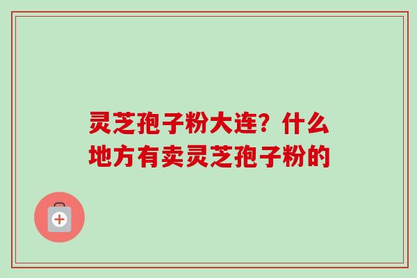 灵芝孢子粉大连？什么地方有卖灵芝孢子粉的