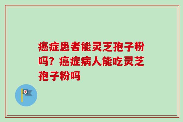癌症患者能灵芝孢子粉吗？癌症病人能吃灵芝孢子粉吗