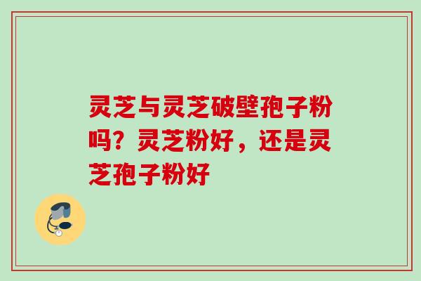 灵芝与灵芝破壁孢子粉吗？灵芝粉好，还是灵芝孢子粉好