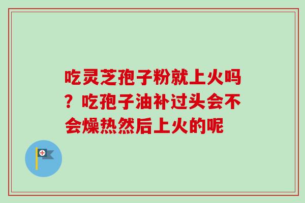 吃灵芝孢子粉就上火吗？吃孢子油补过头会不会燥热然后上火的呢