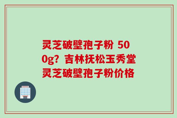 灵芝破壁孢子粉 500g？吉林抚松玉秀堂灵芝破壁孢子粉价格