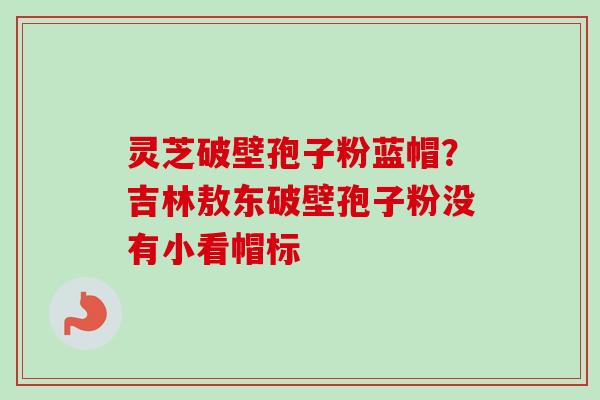 灵芝破壁孢子粉蓝帽？吉林敖东破壁孢子粉没有小看帽标