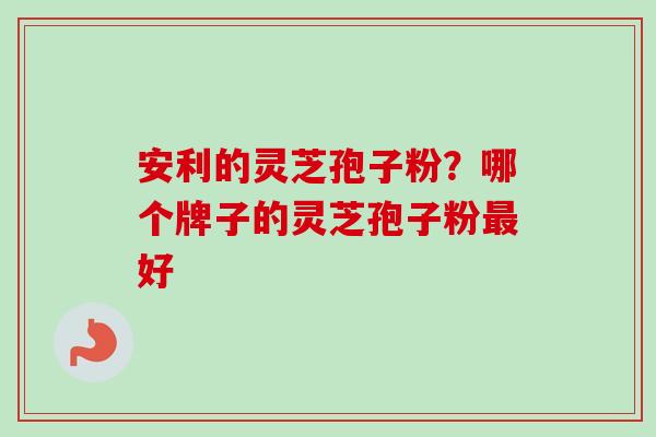 安利的灵芝孢子粉？哪个牌子的灵芝孢子粉最好