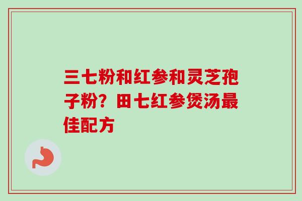 三七粉和红参和灵芝孢子粉？田七红参煲汤最佳配方