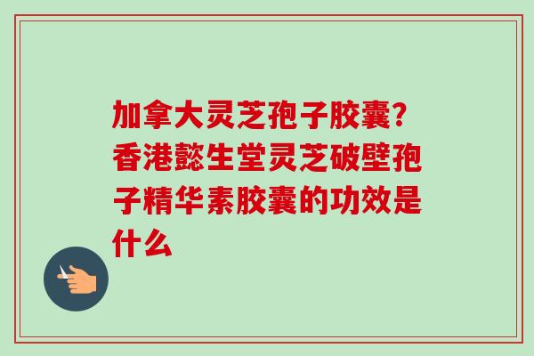 加拿大灵芝孢子胶囊？香港懿生堂灵芝破壁孢子精华素胶囊的功效是什么