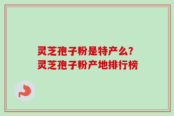灵芝孢子粉是特产么？灵芝孢子粉产地排行榜