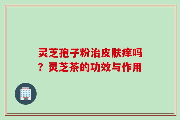 灵芝孢子粉治皮肤痒吗？灵芝茶的功效与作用