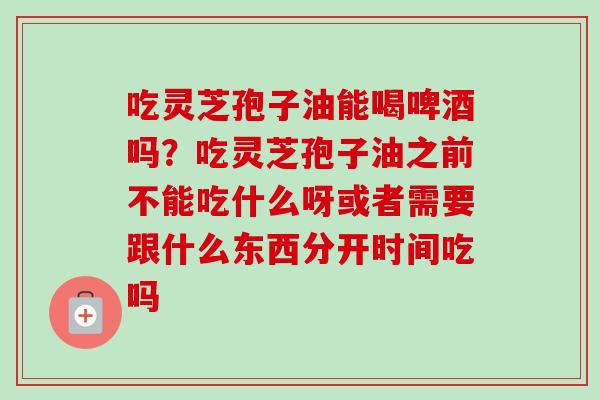 吃灵芝孢子油能喝啤酒吗？吃灵芝孢子油之前不能吃什么呀或者需要跟什么东西分开时间吃吗