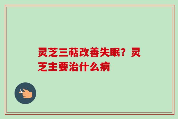 灵芝三萜改善失眠？灵芝主要治什么病