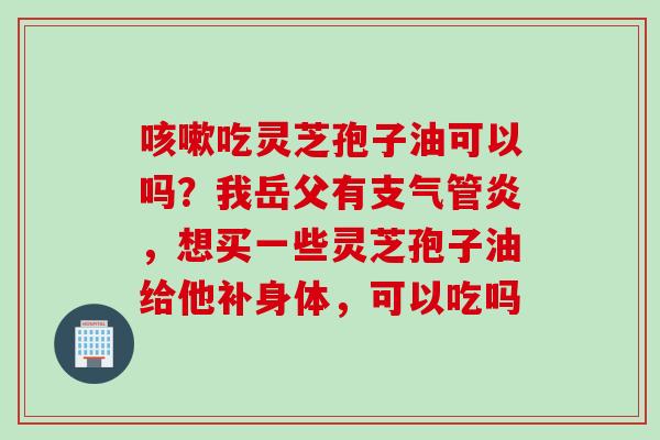 咳嗽吃灵芝孢子油可以吗？我岳父有支气管炎，想买一些灵芝孢子油给他补身体，可以吃吗