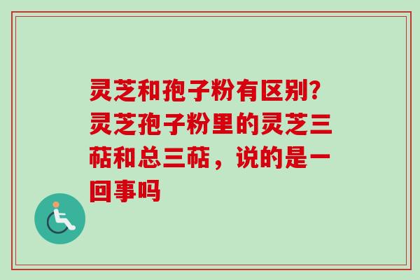 灵芝和孢子粉有区别？灵芝孢子粉里的灵芝三萜和总三萜，说的是一回事吗