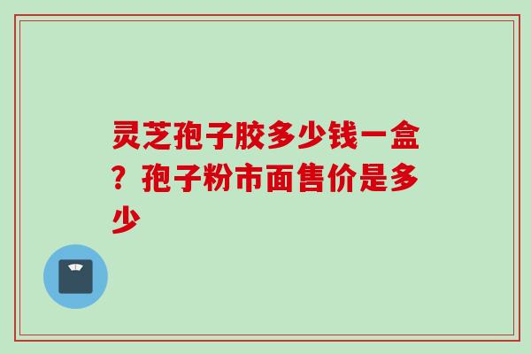 灵芝孢子胶多少钱一盒?孢子粉市面售价是多少 灵芝孢子胶多少钱一盒?孢子粉市面售价是多少