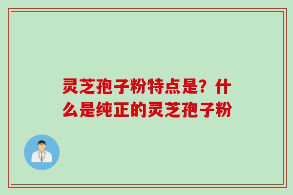 灵芝孢子粉特点是？什么是纯正的灵芝孢子粉