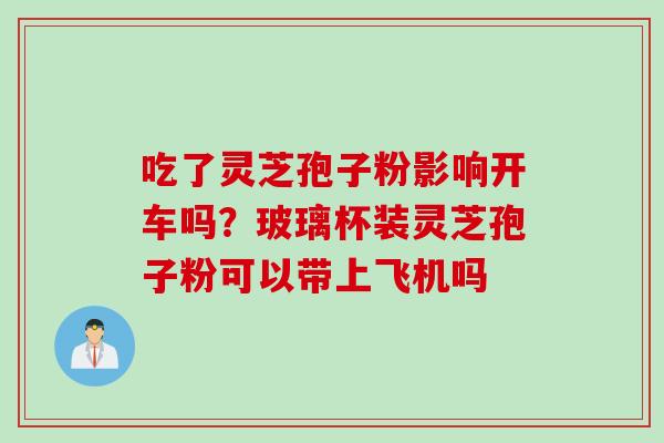 吃了灵芝孢子粉影响开车吗？玻璃杯装灵芝孢子粉可以带上飞机吗