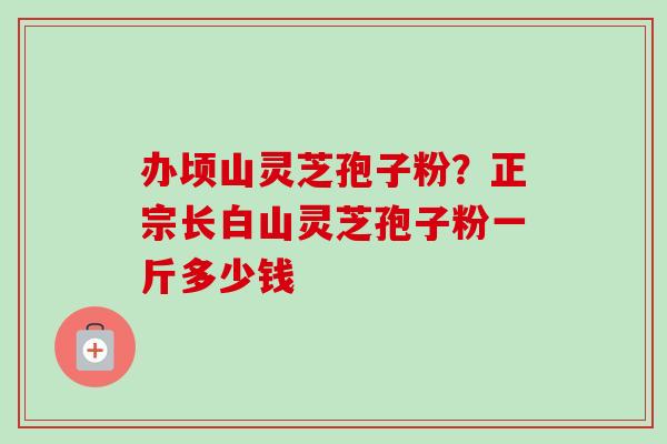 办顷山灵芝孢子粉？正宗长白山灵芝孢子粉一斤多少钱